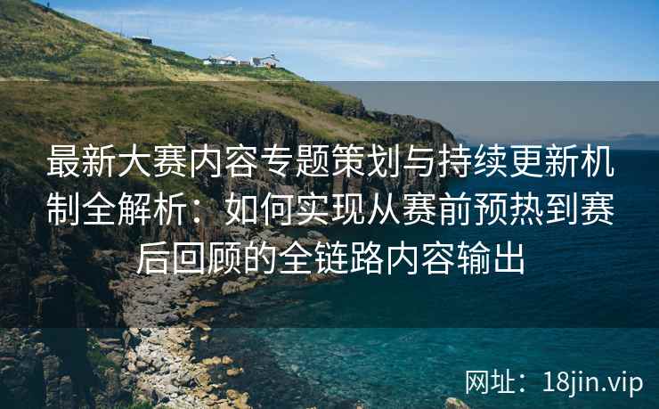 最新大赛内容专题策划与持续更新机制全解析:如何实现从赛前预热到赛后回顾的全链路内容输出 最新大赛内容专题策划与持续更新机制全解析:如何实现从赛前预热到赛后回顾的全链路内容输出