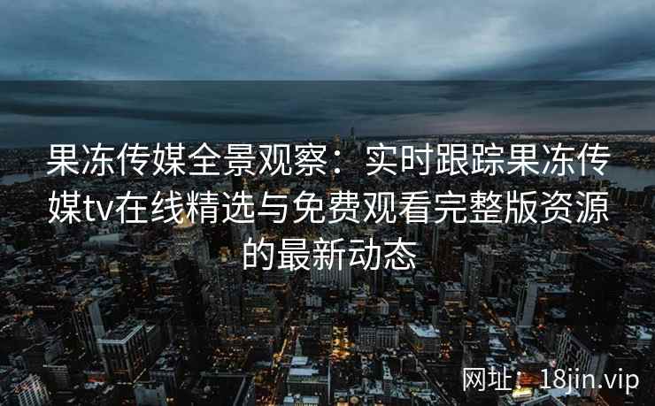 果冻传媒全景观察：实时跟踪果冻传媒tv在线精选与免费观看完整版资源的最新动态