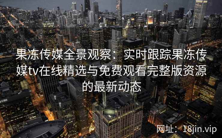 果冻传媒全景观察:实时跟踪果冻传媒tv在线精选与免费观看完整版资源的最新动态 果冻传媒全景观察:实时跟踪果冻传媒tv在线精选与免费观看完整版资源的最新动态