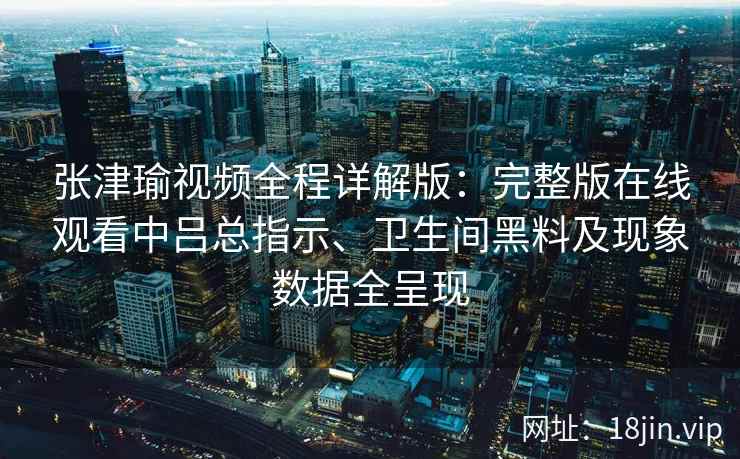 张津瑜视频全程详解版:完整版在线观看中吕总指示、卫生间黑料及现象数据全呈现 张津瑜视频全程详解版:完整版在线观看中吕总指示、卫生间黑料及现象数据全呈现
