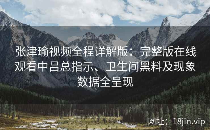张津瑜视频全程详解版:完整版在线观看中吕总指示、卫生间黑料及现象数据全呈现 张津瑜视频全程详解版:完整版在线观看中吕总指示、卫生间黑料及现象数据全呈现
