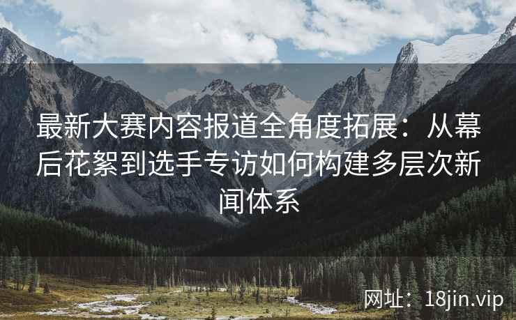 最新大赛内容报道全角度拓展:从幕后花絮到选手专访如何构建多层次新闻体系 最新大赛内容报道全角度拓展:从幕后花絮到选手专访如何构建多层次新闻体系