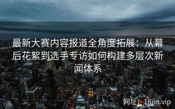 最新大赛内容报道全角度拓展：从幕后花絮到选手专访如何构建多层次新闻体系