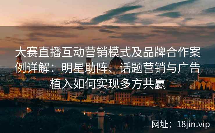 大赛直播互动营销模式及品牌合作案例详解：明星助阵、话题营销与广告植入如何实现多方共赢