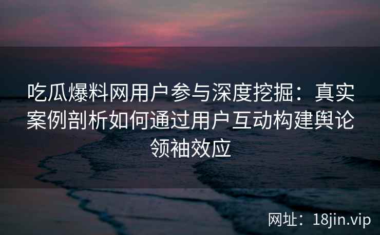 吃瓜爆料网用户参与深度挖掘：真实案例剖析如何通过用户互动构建舆论领袖效应