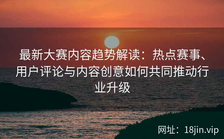 最新大赛内容趋势解读:热点赛事、用户评论与内容创意如何共同推动行业升级 最新大赛内容趋势解读:热点赛事、用户评论与内容创意如何共同推动行业升级