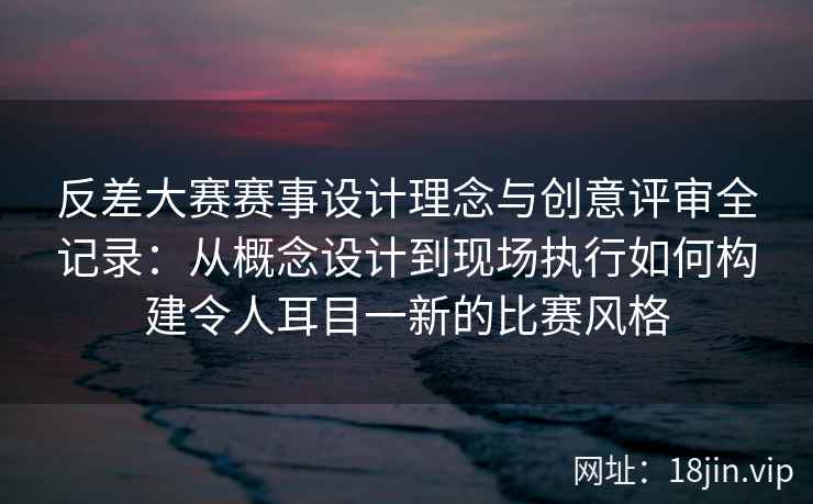 反差大赛赛事设计理念与创意评审全记录:从概念设计到现场执行如何构建令人耳目一新的比赛风格 反差大赛赛事设计理念与创意评审全记录:从概念设计到现场执行如何构建令人耳目一新的比赛风格