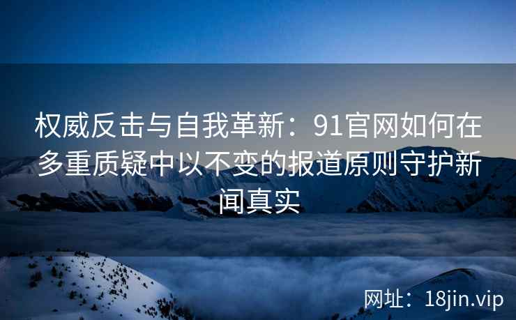权威反击与自我革新：91官网如何在多重质疑中以不变的报道原则守护新闻真实