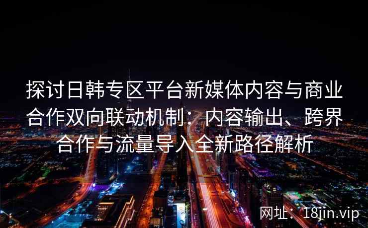 探讨日韩专区平台新媒体内容与商业合作双向联动机制:内容输出、跨界合作与流量导入全新路径解析 探讨日韩专区平台新媒体内容与商业合作双向联动机制:内容输出、跨界合作与流量导入全新路径解析