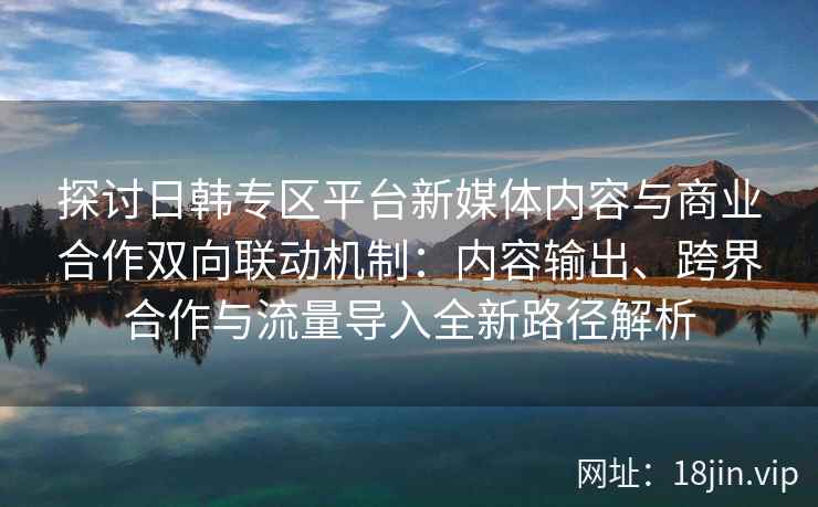 探讨日韩专区平台新媒体内容与商业合作双向联动机制:内容输出、跨界合作与流量导入全新路径解析 探讨日韩专区平台新媒体内容与商业合作双向联动机制:内容输出、跨界合作与流量导入全新路径解析
