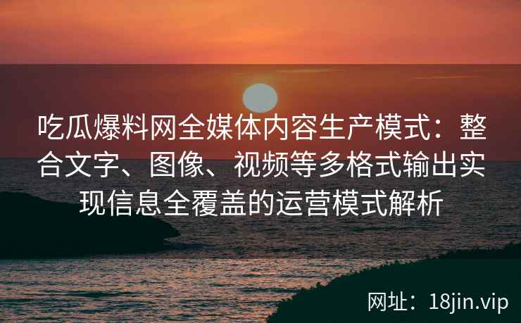 吃瓜爆料网全媒体内容生产模式：整合文字、图像、视频等多格式输出实现信息全覆盖的运营模式解析