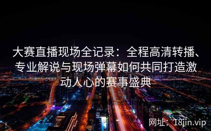 大赛直播现场全记录：全程高清转播、专业解说与现场弹幕如何共同打造激动人心的赛事盛典