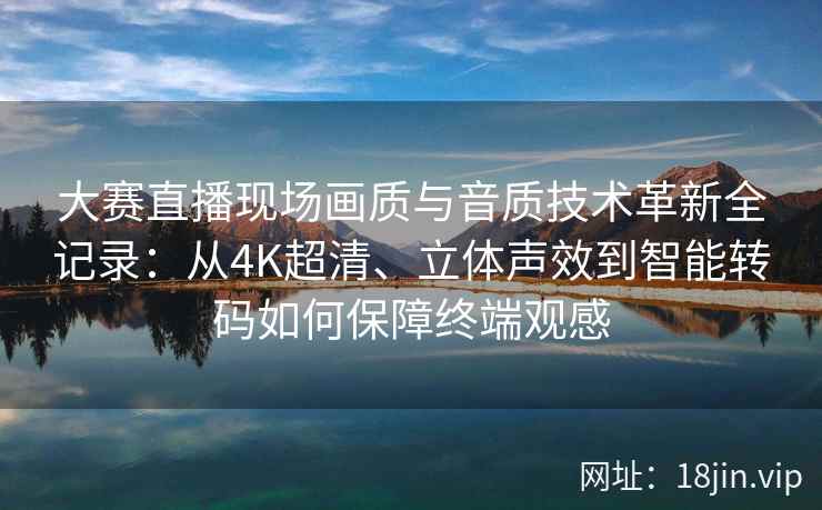 大赛直播现场画质与音质技术革新全记录：从4K超清、立体声效到智能转码如何保障终端观感