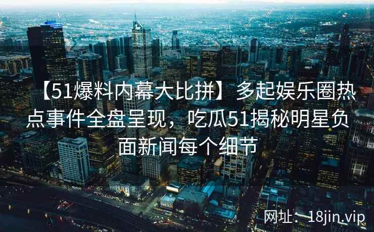 【51爆料内幕大比拼】多起娱乐圈热点事件全盘呈现，吃瓜51揭秘明星负面新闻每个细节