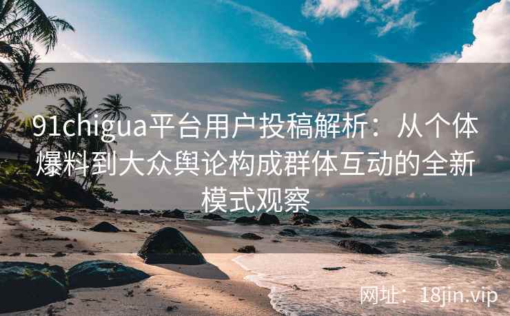 91chigua平台用户投稿解析:从个体爆料到大众舆论构成群体互动的全新模式观察 91chigua平台用户投稿解析:从个体爆料到大众舆论构成群体互动的全新模式观察