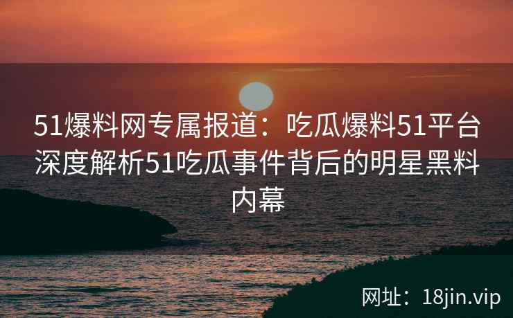 51爆料网专属报道：吃瓜爆料51平台深度解析51吃瓜事件背后的明星黑料内幕