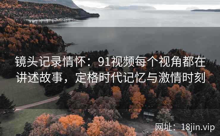 镜头记录情怀：91视频每个视角都在讲述故事，定格时代记忆与激情时刻