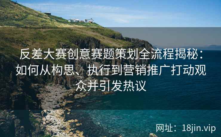 反差大赛创意赛题策划全流程揭秘：如何从构思、执行到营销推广打动观众并引发热议