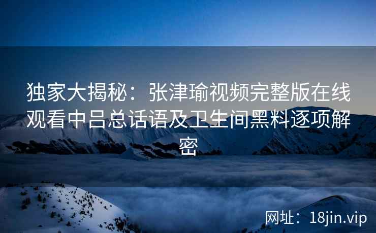 独家大揭秘:张津瑜视频完整版在线观看中吕总话语及卫生间黑料逐项解密 独家大揭秘:张津瑜视频完整版在线观看中吕总话语及卫生间黑料逐项解密