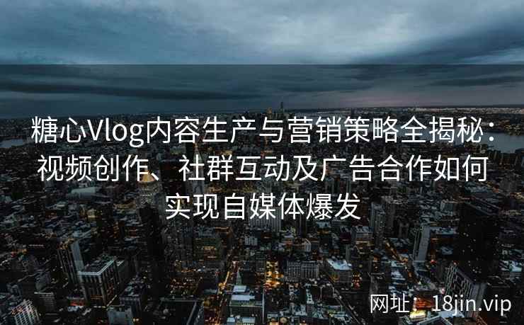 糖心Vlog内容生产与营销策略全揭秘：视频创作、社群互动及广告合作如何实现自媒体爆发