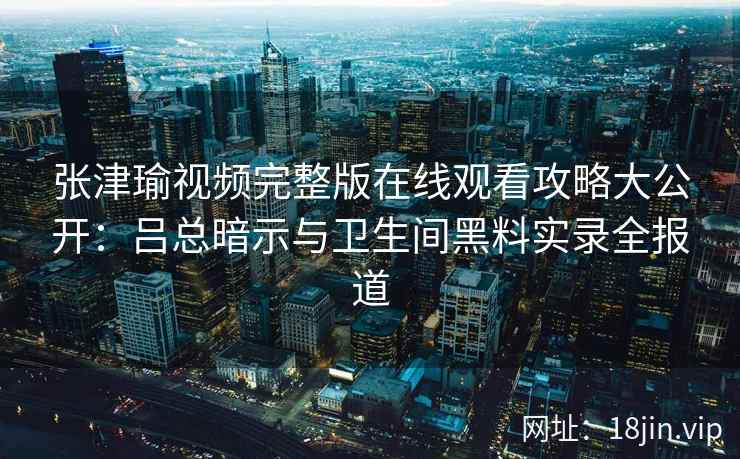 张津瑜视频完整版在线观看攻略大公开：吕总暗示与卫生间黑料实录全报道