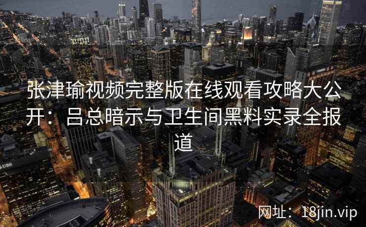 张津瑜视频完整版在线观看攻略大公开:吕总暗示与卫生间黑料实录全报道 张津瑜视频完整版在线观看攻略大公开:吕总暗示与卫生间黑料实录全报道
