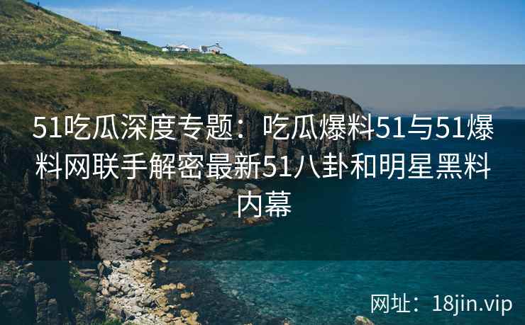 51吃瓜深度专题：吃瓜爆料51与51爆料网联手解密最新51八卦和明星黑料内幕